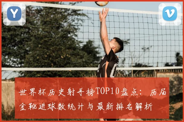 世界杯历史射手榜TOP10盘点：历届金靴进球数统计与最新排名解析