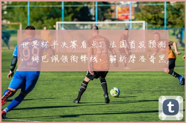 世界杯半决赛看点：法国首发预测，姆巴佩领衔锋线，解析摩洛哥黑马防守战术