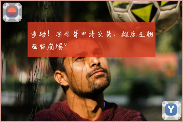 重磅！字母哥申请交易，雄鹿王朝面临崩塌？