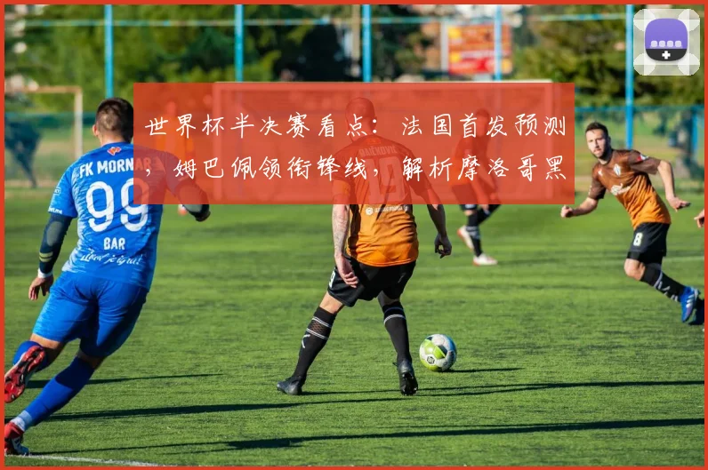 世界杯半决赛看点：法国首发预测，姆巴佩领衔锋线，解析摩洛哥黑马防守战术