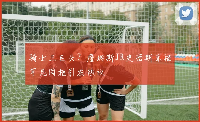 骑士三巨头？詹姆斯JR史密斯乐福罕见同框引发热议