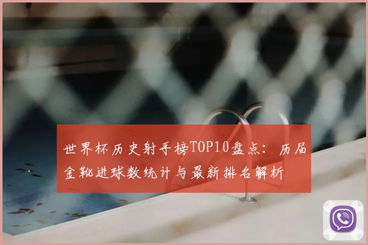 世界杯历史射手榜TOP10盘点：历届金靴进球数统计与最新排名解析