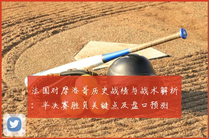 法国对摩洛哥历史战绩与战术解析:半决赛胜负关键点及盘口预测