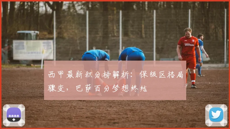 西甲最新积分榜解析：保级区格局骤变，巴萨百分梦想终结