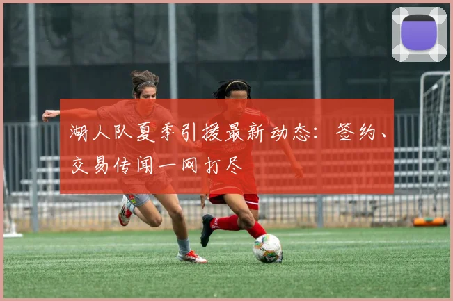 湖人队夏季引援最新动态：签约、交易传闻一网打尽